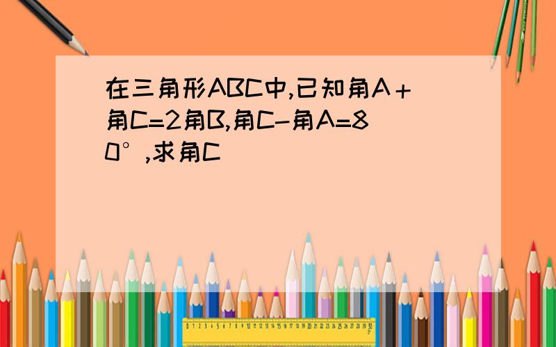 在三角形ABC中,已知角A＋角C=2角B,角C-角A=80°,求角C