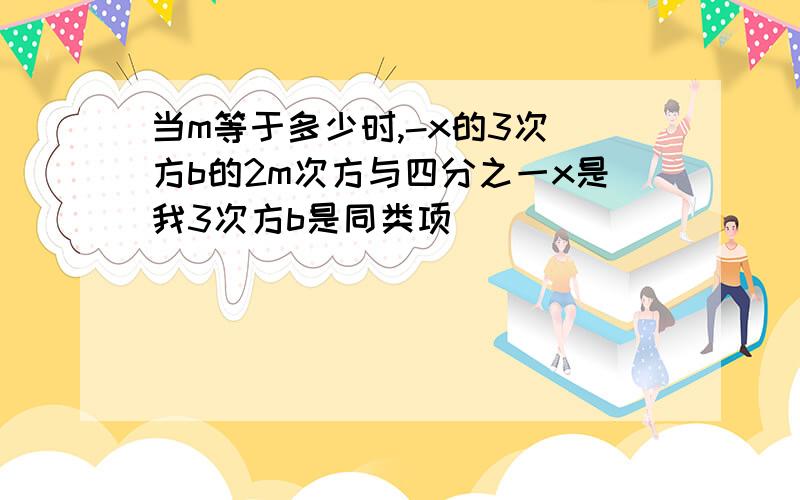 当m等于多少时,-x的3次 方b的2m次方与四分之一x是我3次方b是同类项