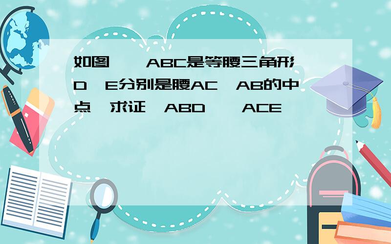 如图,△ABC是等腰三角形,D、E分别是腰AC、AB的中点,求证△ABD≌△ACE