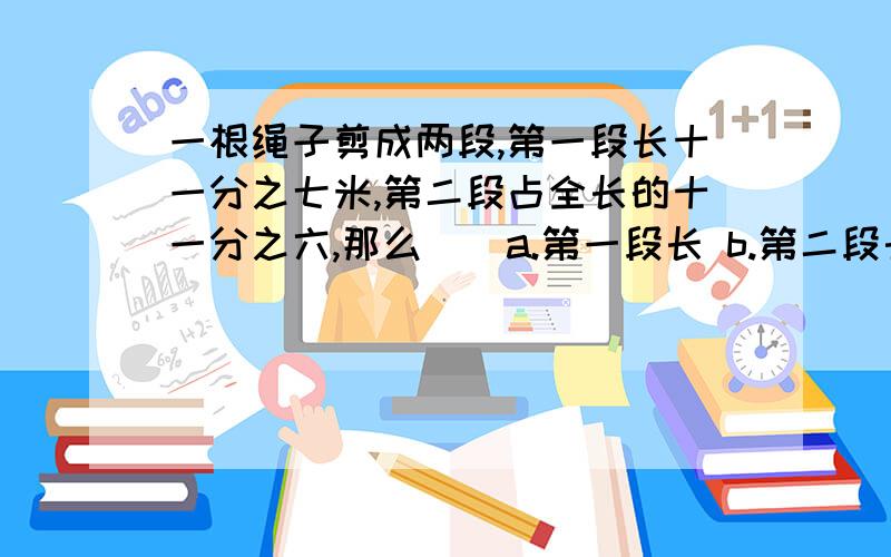 一根绳子剪成两段,第一段长十一分之七米,第二段占全长的十一分之六,那么（）a.第一段长 b.第二段长c.等于c无法比较长度