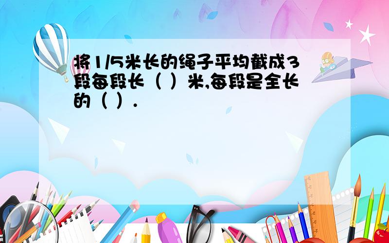 将1/5米长的绳子平均截成3段每段长（ ）米,每段是全长的（ ）.