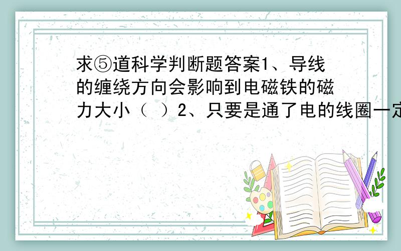 求⑤道科学判断题答案1、导线的缠绕方向会影响到电磁铁的磁力大小（ ）2、只要是通了电的线圈一定会产生磁性 （ ）3、电铃运用了电磁铁的基本原理 （ ）4、电磁铁的南北极是固定不变