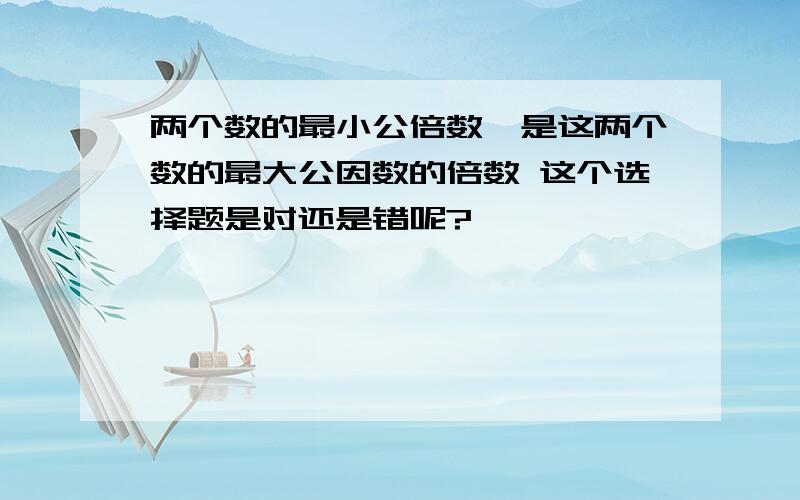 两个数的最小公倍数,是这两个数的最大公因数的倍数 这个选择题是对还是错呢?