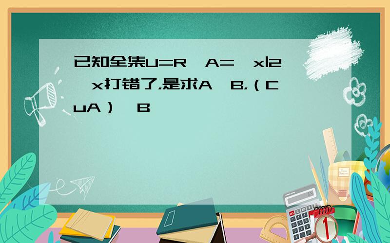 已知全集U=R,A={x|2≤x打错了，是求A∪B，（CuA）∩B