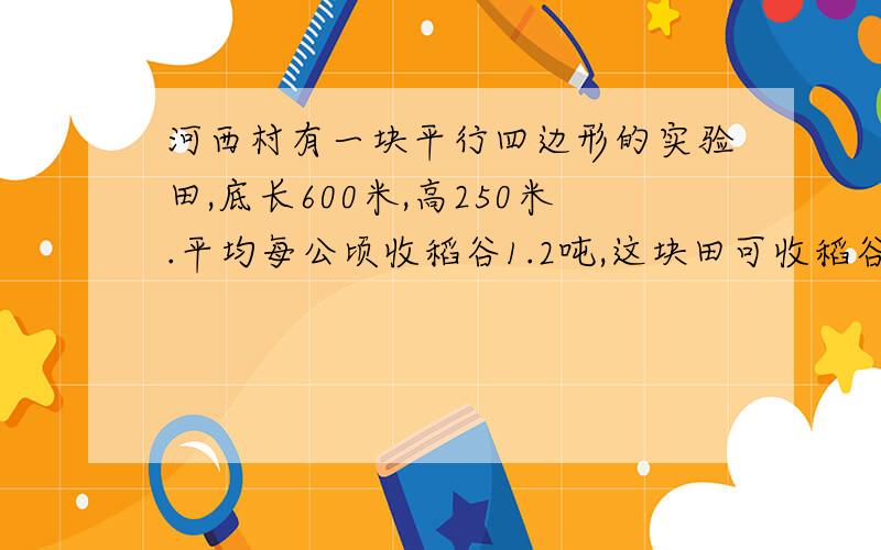 河西村有一块平行四边形的实验田,底长600米,高250米.平均每公顷收稻谷1.2吨,这块田可收稻谷多少吨?要有完整的算式哟!