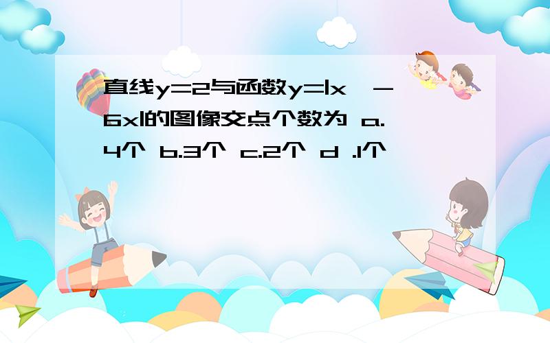 直线y=2与函数y=|x^-6x|的图像交点个数为 a.4个 b.3个 c.2个 d .1个