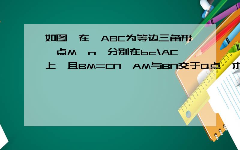 如图,在△ABC为等边三角形,点M,n,分别在bc\AC上,且BM=CN,AM与BN交于Q点,求∠AQN的度