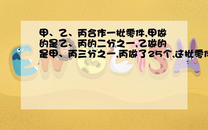 甲、乙、丙合作一批零件,甲做的是乙、丙的二分之一,乙做的是甲、丙三分之一,丙做了25个,这批零件有多少个?