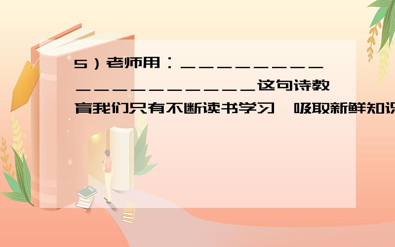 5）老师用：＿＿＿＿＿＿＿＿＿＿＿＿＿＿＿＿＿＿这句诗教育我们只有不断读书学习,吸取新鲜知识,思想、