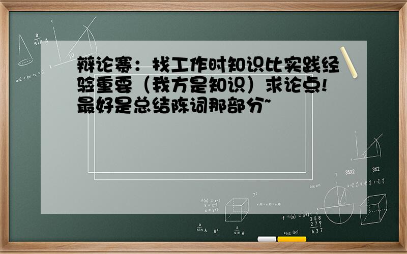 辩论赛：找工作时知识比实践经验重要（我方是知识）求论点!最好是总结陈词那部分~