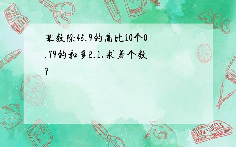 某数除45.9的商比10个0.79的和多2.1,求着个数?