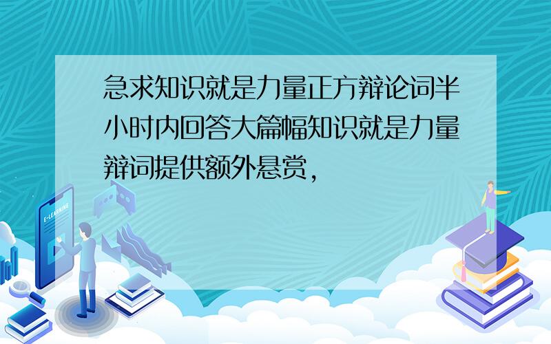 急求知识就是力量正方辩论词半小时内回答大篇幅知识就是力量辩词提供额外悬赏,