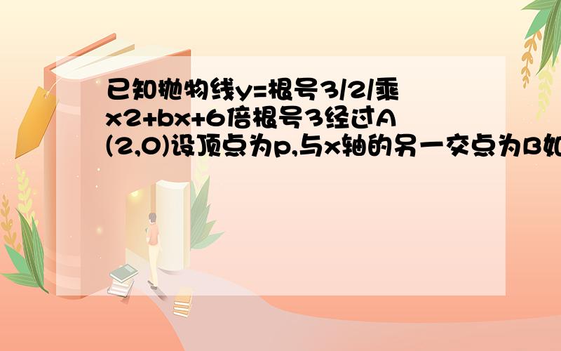 已知抛物线y=根号3/2/乘x2+bx+6倍根号3经过A(2,0)设顶点为p,与x轴的另一交点为B如如图在直线y=根号3上是否存在点D,使四边形OPBD为平行四边形?求D坐标在x轴下方的抛物线上是否存在点M使APM全等于