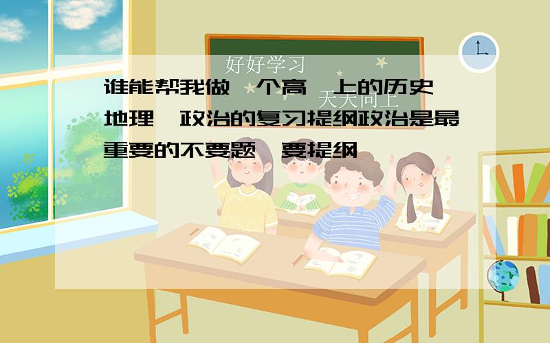 谁能帮我做一个高一上的历史、地理、政治的复习提纲政治是最重要的不要题,要提纲