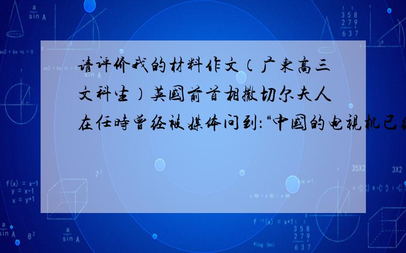 请评价我的材料作文（广东高三文科生）英国前首相撒切尔夫人在任时曾经被媒体问到：“中国的电视机已经出口到英国了,你是否感到危机?”撒切尔夫人一笑,回答道：“等到中国的节目也