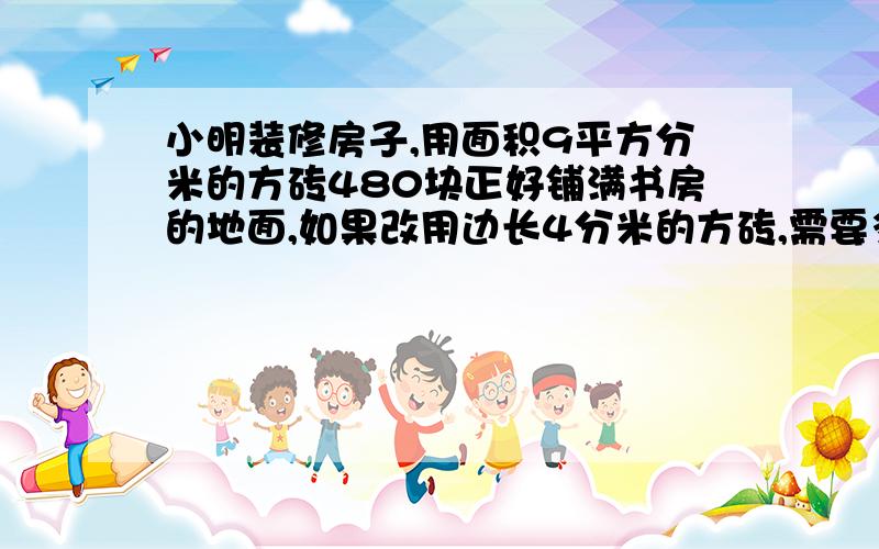 小明装修房子,用面积9平方分米的方砖480块正好铺满书房的地面,如果改用边长4分米的方砖,需要多少块