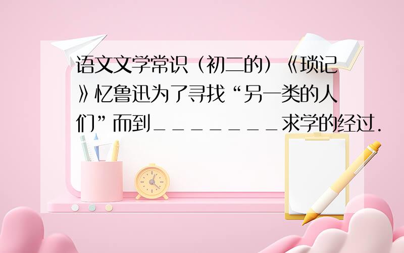 语文文学常识（初二的）《琐记》忆鲁迅为了寻找“另一类的人们”而到_______求学的经过.