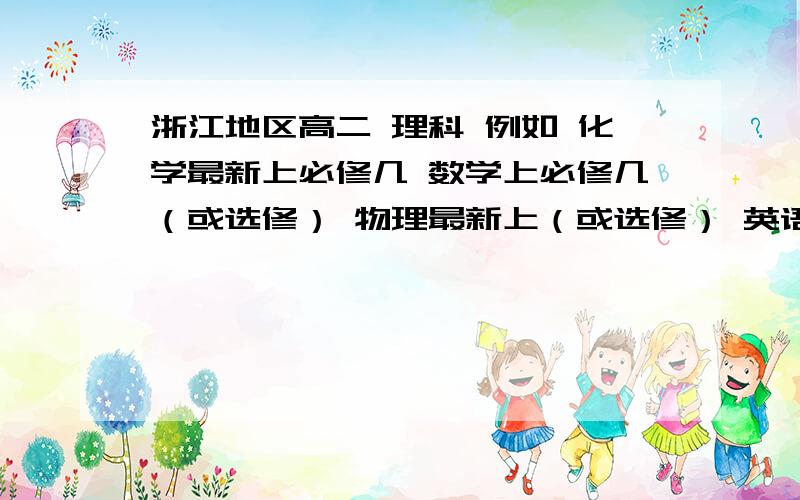 浙江地区高二 理科 例如 化学最新上必修几 数学上必修几（或选修） 物理最新上（或选修） 英语最新上什浙江地区高二 理科 例如 化学最新上必修几 数学上必修几（或选修） 物理最新上