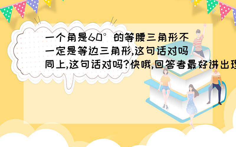 一个角是60°的等腰三角形不一定是等边三角形,这句话对吗同上,这句话对吗?快哦,回答者最好讲出理由,那这么说，等边三角形是等腰三角形。【这我知道】那等腰三角形是等边三角形吗我是