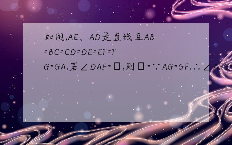 如图,AE、AD是直线且AB=BC=CD=DE=EF=FG=GA,若∠DAE=α,则α=∵AG=GF,∴∠AFG=∠DAE=α,∴∠EGF=2∠DAE=2α,∵EF=FG,∴∠GEF=∠EGF=2α,∴∠EFD=∠GEF+∠DAE=3α,又∵DE=EF,∴∠EDF=∠EFD=3α,∵AB=BC=CD=DE=EF=FG=GA,∴AD=AE,∴∠AED