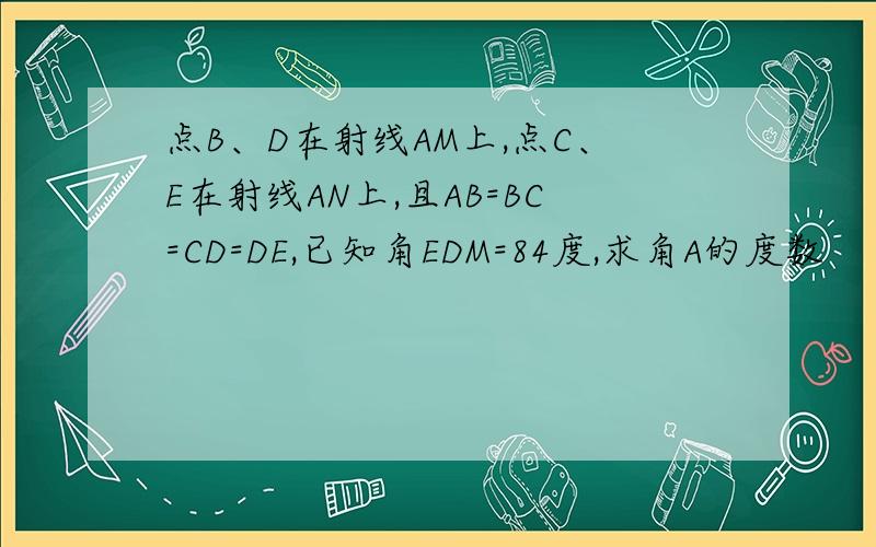 点B、D在射线AM上,点C、E在射线AN上,且AB=BC=CD=DE,已知角EDM=84度,求角A的度数