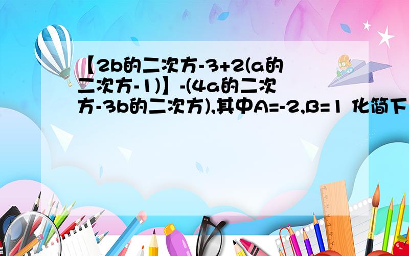 【2b的二次方-3+2(a的二次方-1)】-(4a的二次方-3b的二次方),其中A=-2,B=1 化简下来是多少,