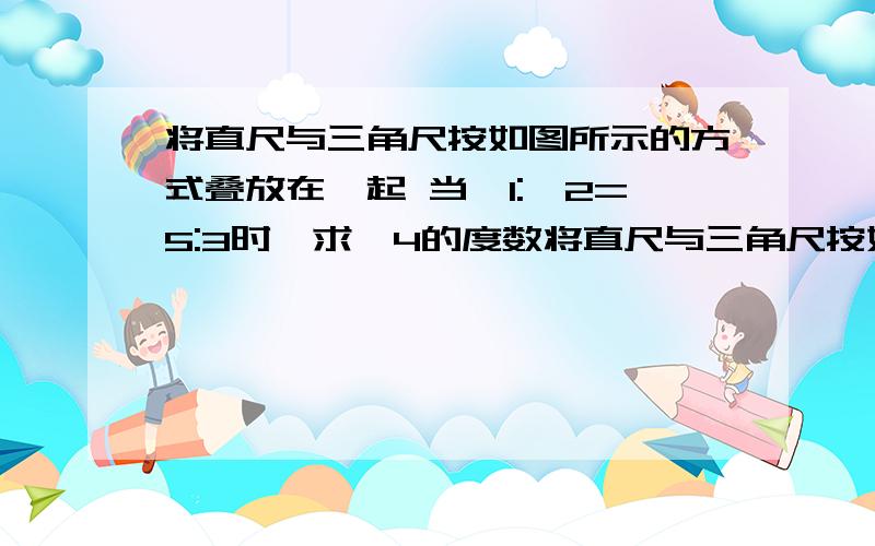 将直尺与三角尺按如图所示的方式叠放在一起 当∠1:∠2=5:3时,求∠4的度数将直尺与三角尺按如图所示的方式叠放在一起 当∠1:∠2=5:3时,求∠4的度数