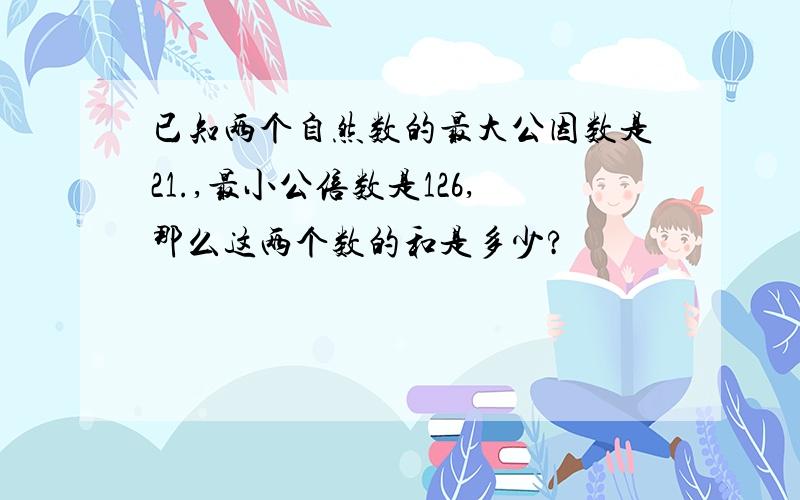 已知两个自然数的最大公因数是21.,最小公倍数是126,那么这两个数的和是多少?