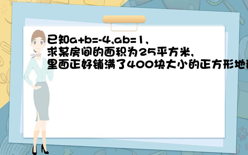 已知a+b=-4,ab=1,求某房间的面积为25平方米,里面正好铺满了400块大小的正方形地砖,求这种地砖的边长过程,要过程,详细点