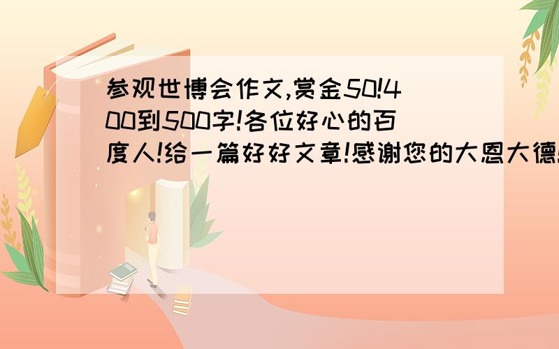 参观世博会作文,赏金50!400到500字!各位好心的百度人!给一篇好好文章!感谢您的大恩大德!我没齿难忘!50奖金!写一篇较好的400到500字之间就行了!