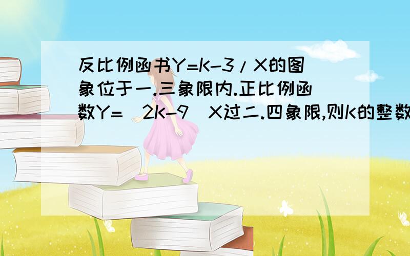 反比例函书Y=K-3/X的图象位于一.三象限内.正比例函数Y=(2K-9)X过二.四象限,则K的整数值