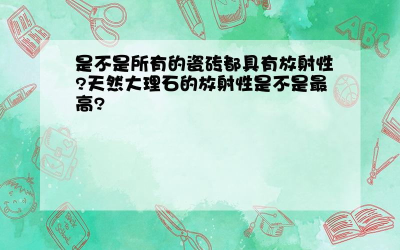 是不是所有的瓷砖都具有放射性?天然大理石的放射性是不是最高?