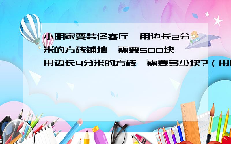 小明家要装修客厅,用边长2分米的方砖铺地,需要500块,用边长4分米的方砖,需要多少块?（用比例知识解答）