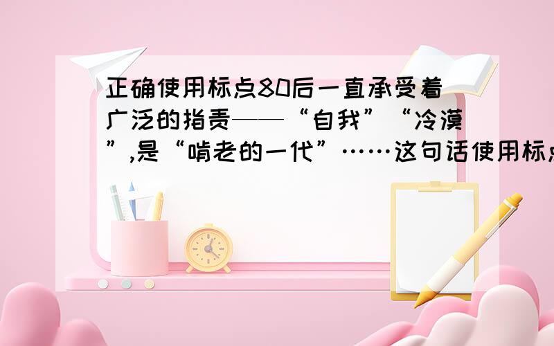 正确使用标点80后一直承受着广泛的指责——“自我”“冷漠”,是“啃老的一代”……这句话使用标点正确但我认为“是”和破折号重复,应该去掉“是”和“是”前的“,”.为什么不用改?