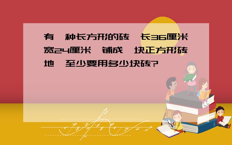 有一种长方形的砖,长36厘米宽24厘米,铺成一块正方形砖地,至少要用多少块砖?