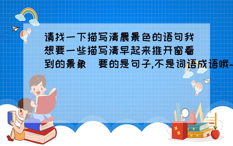 请找一下描写清晨景色的语句我想要一些描写清早起来推开窗看到的景象（要的是句子,不是词语成语哦~）很简单的,很着急!