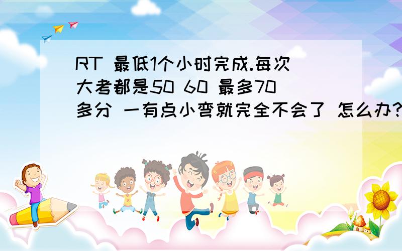 RT 最低1个小时完成.每次大考都是50 60 最多70多分 一有点小弯就完全不会了 怎么办?老师评讲的时候还能听明白 过后就什么都不知道了 我都没信心了 高中该怎么办呢?我已经彻底认为我学不