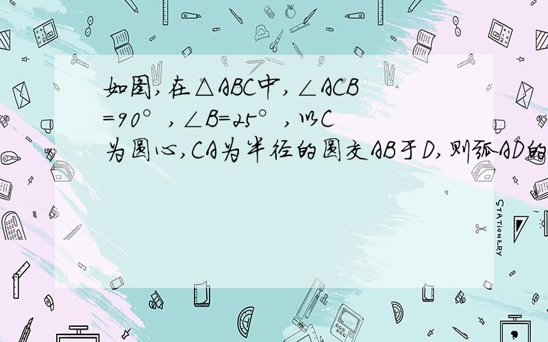 如图,在△ABC中,∠ACB=90°,∠B=25°,以C为圆心,CA为半径的圆交AB于D,则弧AD的度数是