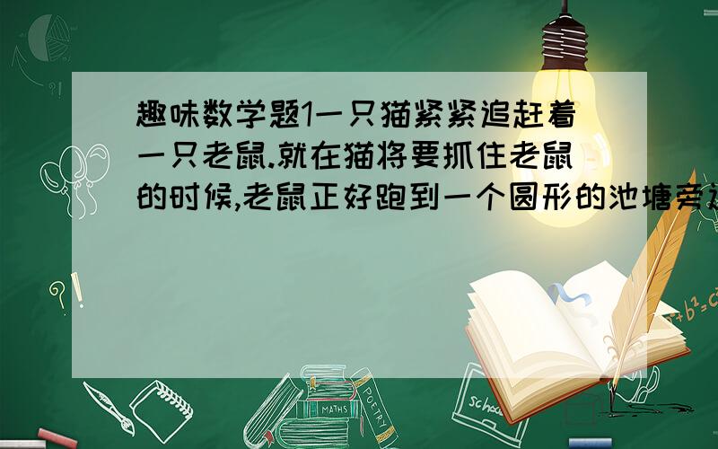 趣味数学题1一只猫紧紧追赶着一只老鼠.就在猫将要抓住老鼠的时候,老鼠正好跑到一个圆形的池塘旁边,纵身跳入池内,猫抓了个空.猫舍不得这顿即将到口的美餐,于是盯住老鼠,在池边跟着老