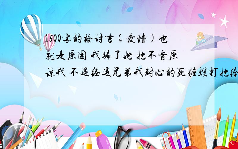 1500字的检讨书(爱情)也就是原因 我骗了她 她不肯原谅我 不过经过兄弟我耐心的死缠烂打她给了我最后的机会 就是让我写一份2000字左右的检讨书 在这里求求全中国爱情中的男性同盟 帮帮小