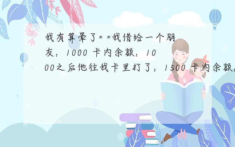 我有算晕了= =我借给一个朋友：1000 卡内余额：1000之后他往我卡里打了：1500 卡内余额：2500之后我替他买东西花了：4166 （分两张卡：一张是余额2500那张,付了2500出去；另一种付了1666.）然后