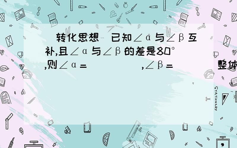 （转化思想）已知∠α与∠β互补,且∠α与∠β的差是80°,则∠α=_____,∠β=___（整体思想）如果x-3y=5,那么1-x+3y=——