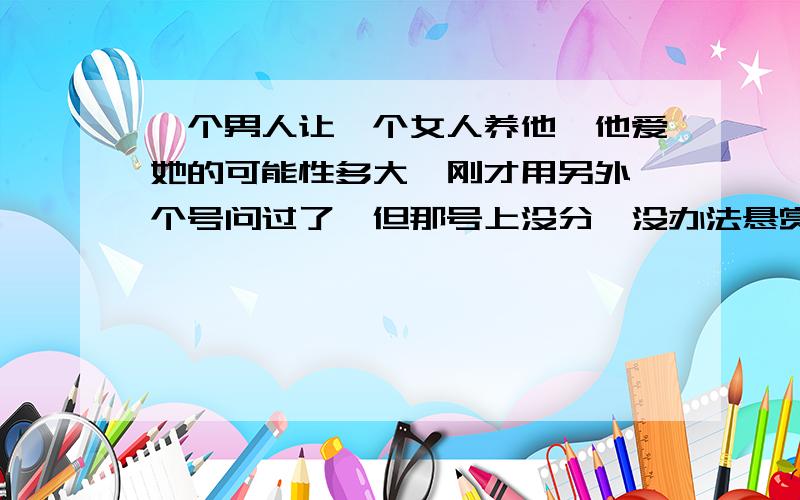 一个男人让一个女人养他,他爱她的可能性多大,刚才用另外一个号问过了,但那号上没分,没办法悬赏.希望大家能站在客观的立场上说,不要猜这女人是不是我来回答,怎么想的就怎么说男人成天