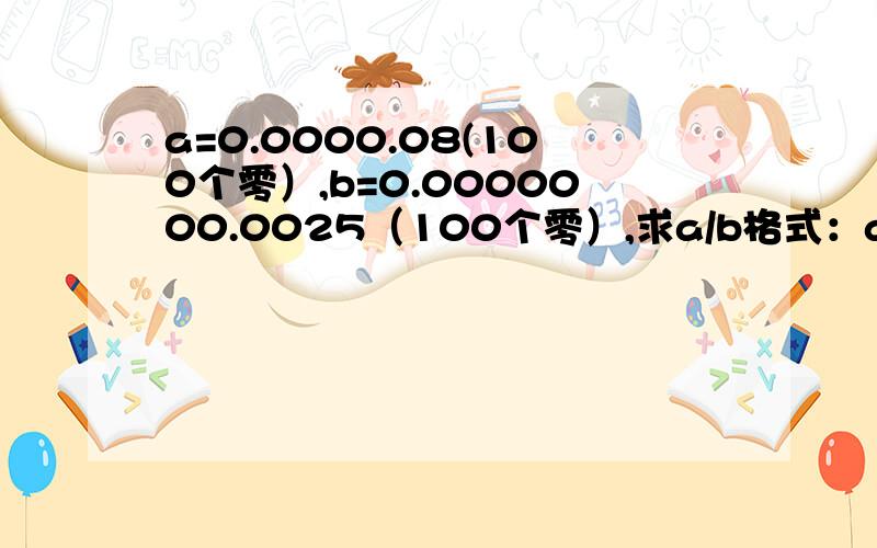 a=0.0000.08(100个零）,b=0.0000000.0025（100个零）,求a/b格式：a/b=0.000......000（ ）是8/025，也就是说b有101个零