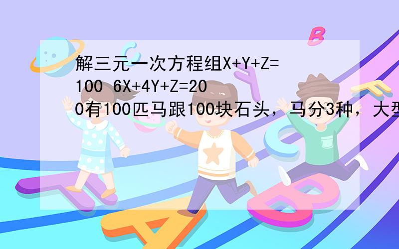 解三元一次方程组X+Y+Z=100 6X+4Y+Z=200有100匹马跟100块石头，马分3种，大型马；中型马跟小型马。其中一匹大马一次可以驮3块石头，中型马可以驮2块，而小型马2头可以驮一块石头。问需要多少