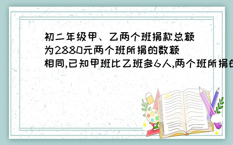 初二年级甲、乙两个班捐款总额为2880元两个班所捐的数额相同,已知甲班比乙班多6人,两个班所捐的数额相同,已知甲班比乙班多6人,乙班比甲班平均每人多捐8元 .问甲班平均每人捐多少元?