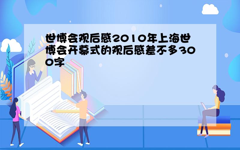 世博会观后感2010年上海世博会开幕式的观后感差不多300字