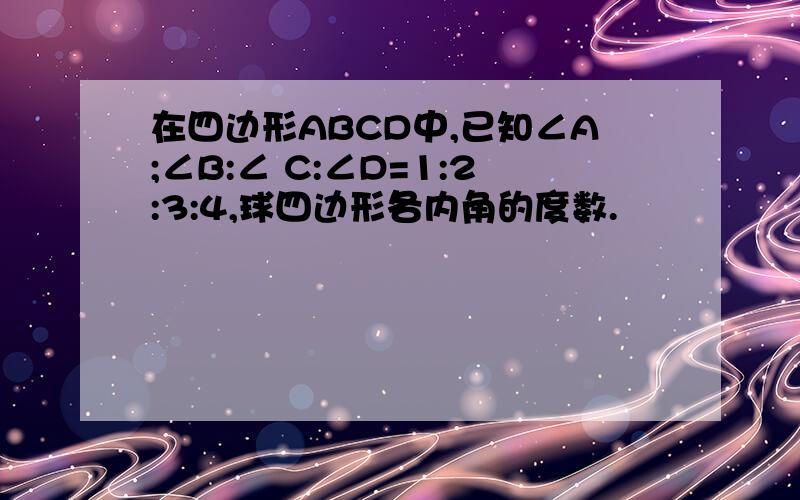 在四边形ABCD中,已知∠A;∠B:∠ C:∠D=1:2:3:4,球四边形各内角的度数.