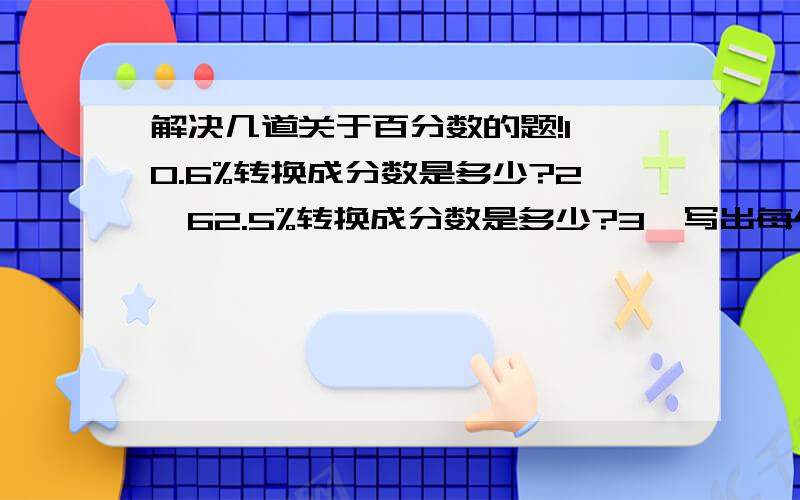 解决几道关于百分数的题!1、0.6%转换成分数是多少?2、62.5%转换成分数是多少?3、写出每个百分数的意义①一本书看了30%②六年级男生人数是女生人数的110%