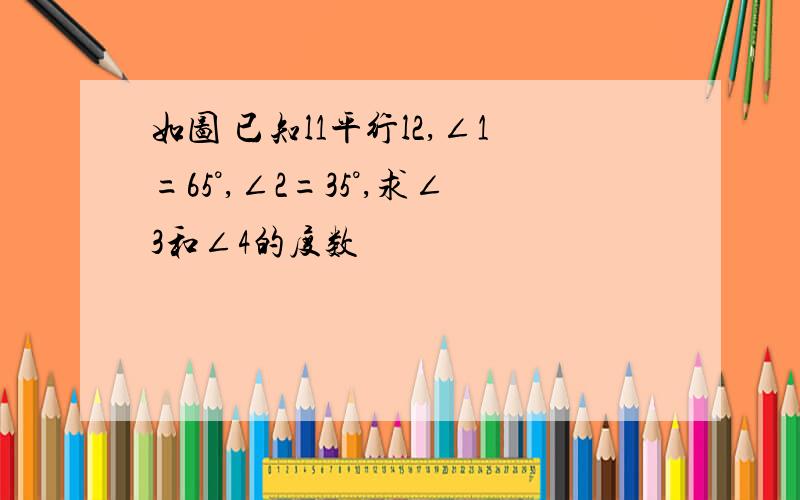 如图 已知l1平行l2,∠1=65°,∠2=35°,求∠3和∠4的度数